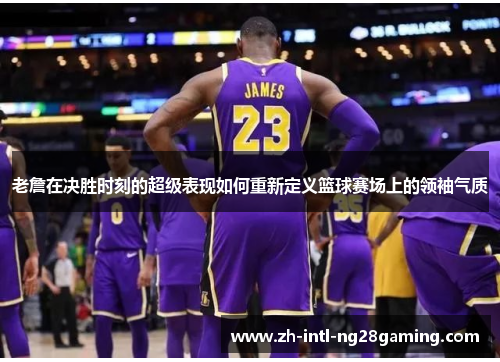 老詹在决胜时刻的超级表现如何重新定义篮球赛场上的领袖气质