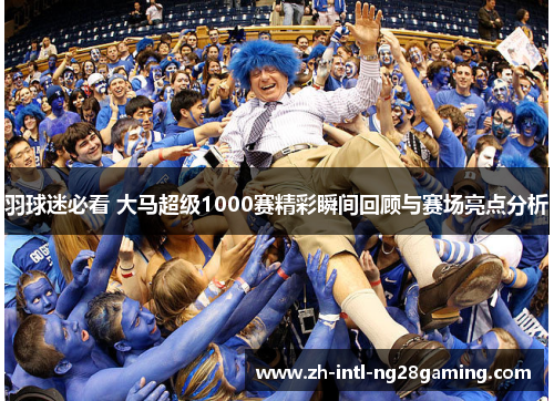 羽球迷必看 大马超级1000赛精彩瞬间回顾与赛场亮点分析