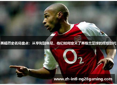 英超历史名将盘点：从亨利到鲁尼，他们如何定义了英格兰足球的辉煌时代