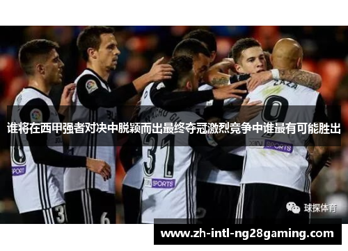 谁将在西甲强者对决中脱颖而出最终夺冠激烈竞争中谁最有可能胜出