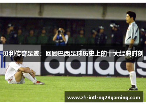 贝利传奇足迹:回顾巴西足球历史上的十大经典时刻 贝利传奇足迹:回顾巴西足球历史上的十大经典时刻