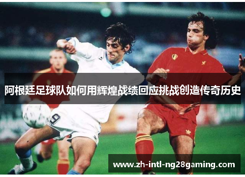 阿根廷足球队如何用辉煌战绩回应挑战创造传奇历史 阿根廷足球队如何用辉煌战绩回应挑战创造传奇历史