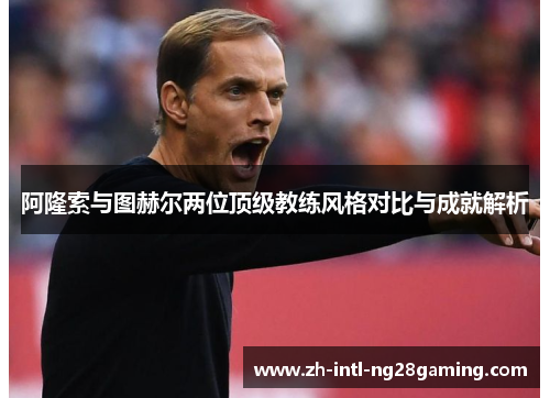 阿隆索与图赫尔两位顶级教练风格对比与成就解析 阿隆索与图赫尔两位顶级教练风格对比与成就解析