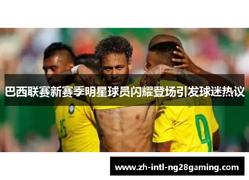 巴西联赛新赛季明星球员闪耀登场引发球迷热议