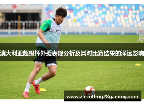 澳大利亚超级杯外援表现分析及其对比赛结果的深远影响 澳大利亚超级杯外援表现分析及其对比赛结果的深远影响