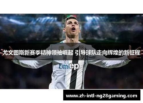尤文图斯新赛季精神领袖崛起 引导球队走向辉煌的新征程
