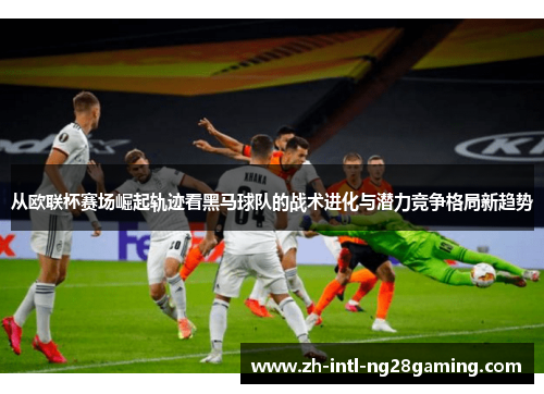 从欧联杯赛场崛起轨迹看黑马球队的战术进化与潜力竞争格局新趋势
