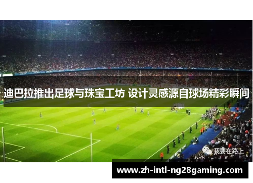 迪巴拉推出足球与珠宝工坊 设计灵感源自球场精彩瞬间 迪巴拉推出足球与珠宝工坊 设计灵感源自球场精彩瞬间