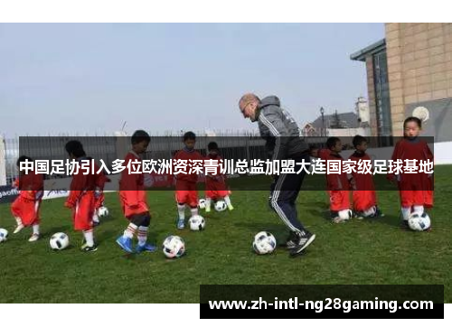 中国足协引入多位欧洲资深青训总监加盟大连国家级足球基地 中国足协引入多位欧洲资深青训总监加盟大连国家级足球基地