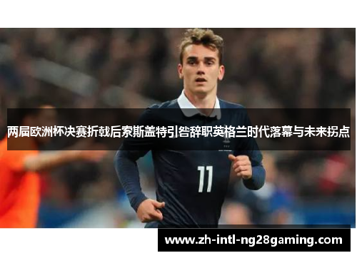 两届欧洲杯决赛折戟后索斯盖特引咎辞职英格兰时代落幕与未来拐点 两届欧洲杯决赛折戟后索斯盖特引咎辞职英格兰时代落幕与未来拐点